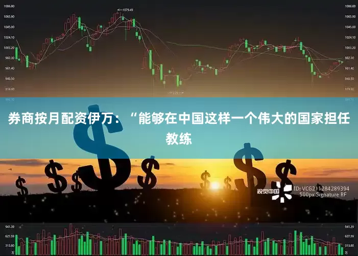 券商按月配资伊万：“能够在中国这样一个伟大的国家担任教练