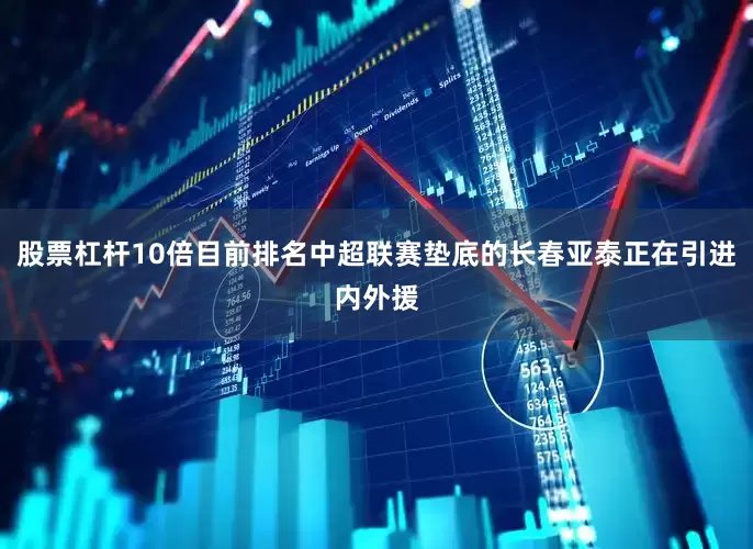股票杠杆10倍目前排名中超联赛垫底的长春亚泰正在引进内外援