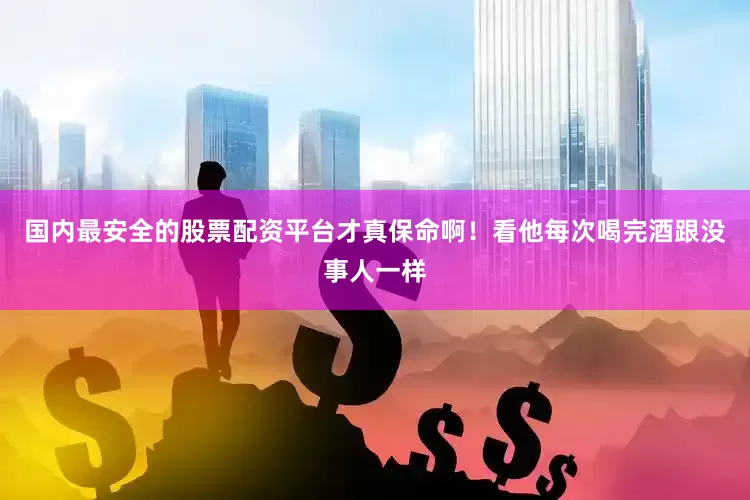 国内最安全的股票配资平台才真保命啊！看他每次喝完酒跟没事人一样