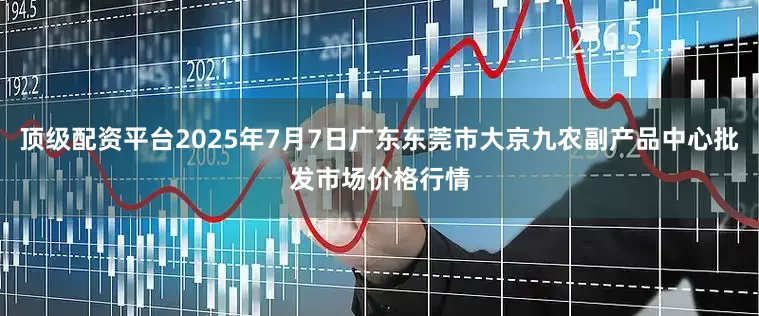 顶级配资平台2025年7月7日广东东莞市大京九农副产品中心批发市场价格行情