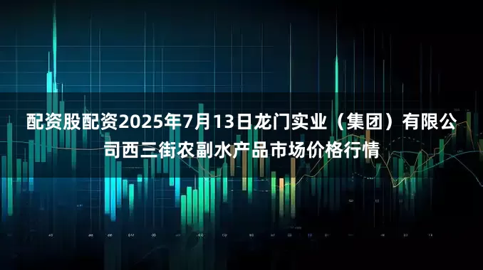 配资股配资2025年7月13日龙门实业(集团)有限公司西三街农副水产品市场价格行情
