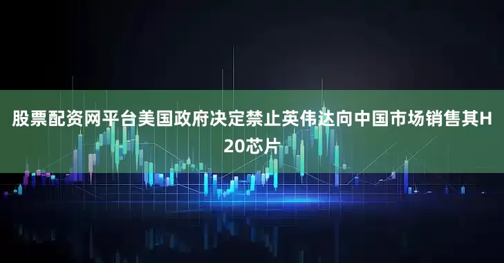 股票配资网平台美国政府决定禁止英伟达向中国市场销售其H20芯片