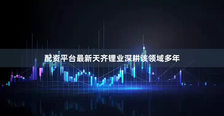 配资平台最新天齐锂业深耕该领域多年