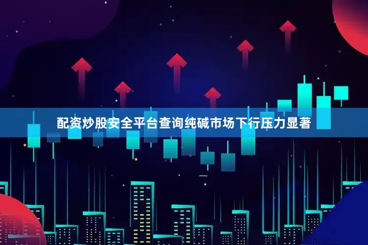 配资炒股安全平台查询纯碱市场下行压力显著