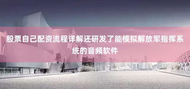 股票自己配资流程详解还研发了能模拟解放军指挥系统的音频软件