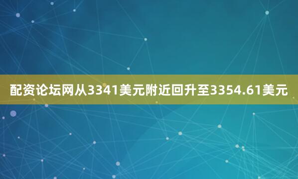 配资论坛网从3341美元附近回升至3354.61美元