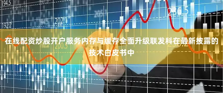 在线配资炒股开户服务内存与缓存全面升级联发科在最新披露的技术白皮书中