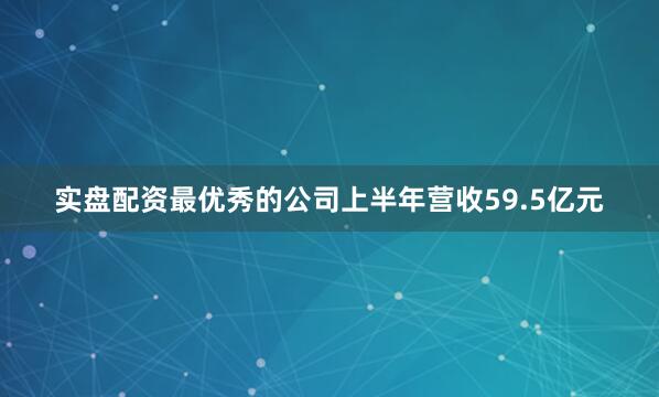 实盘配资最优秀的公司上半年营收59.5亿元