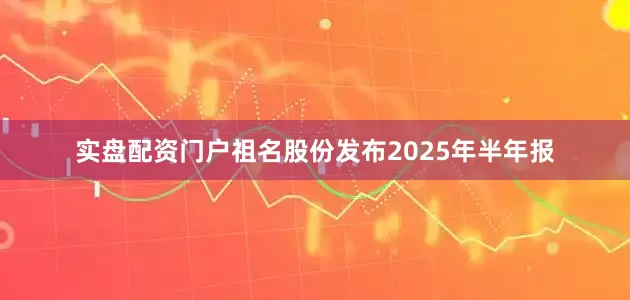 实盘配资门户祖名股份发布2025年半年报