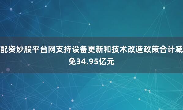 配资炒股平台网支持设备更新和技术改造政策合计减免34.95亿元
