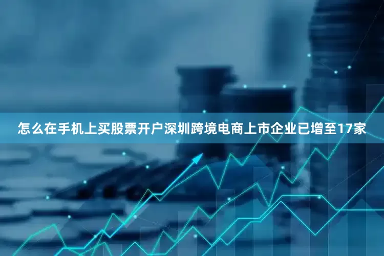 怎么在手机上买股票开户深圳跨境电商上市企业已增至17家