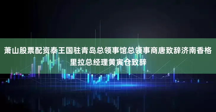 萧山股票配资泰王国驻青岛总领事馆总领事商唐致辞济南香格里拉总经理黄寅仓致辞