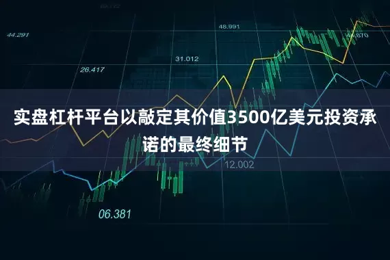 实盘杠杆平台以敲定其价值3500亿美元投资承诺的最终细节