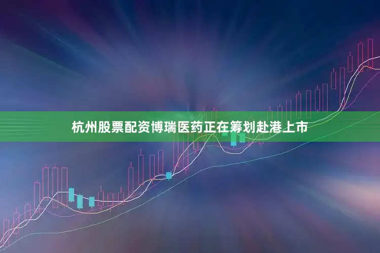 杭州股票配资博瑞医药正在筹划赴港上市