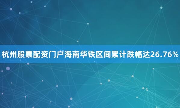 杭州股票配资门户海南华铁区间累计跌幅达26.76%