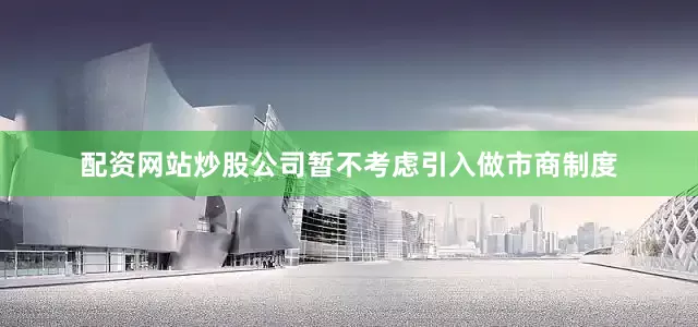 配资网站炒股公司暂不考虑引入做市商制度